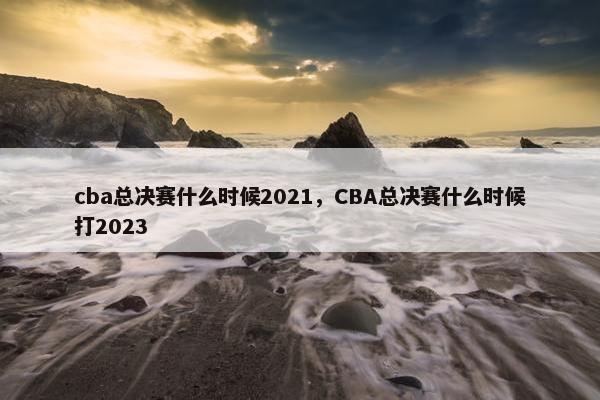 cba总决赛什么时候2021，CBA总决赛什么时候打2023