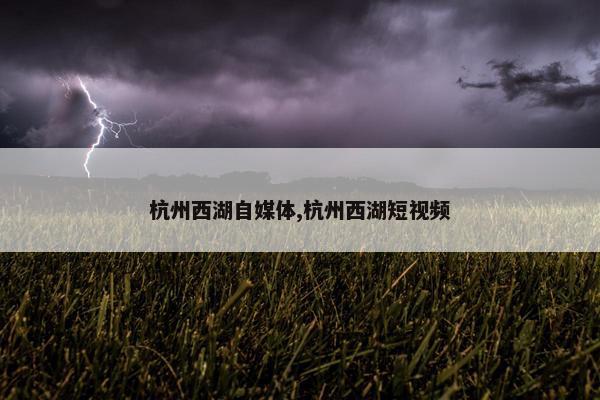 杭州西湖自媒体,杭州西湖短视频