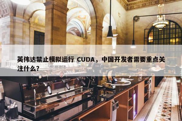 英伟达禁止模拟运行 CUDA，中国开发者需要重点关注什么？
