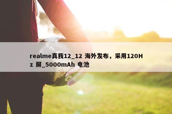 realme真我12_12 海外发布，采用120Hz 屏_5000mAh 电池