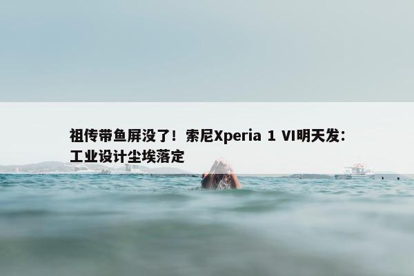 祖传带鱼屏没了！索尼Xperia 1 VI明天发：工业设计尘埃落定